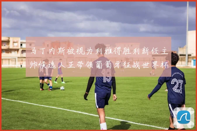 马丁内斯被视为利雅得胜利新任主帅候选人正带领葡萄牙征战世界杯