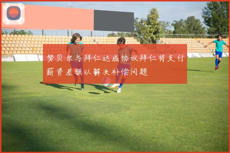 努贝尔与拜仁达成协议拜仁将支付薪资差额以解决补偿问题