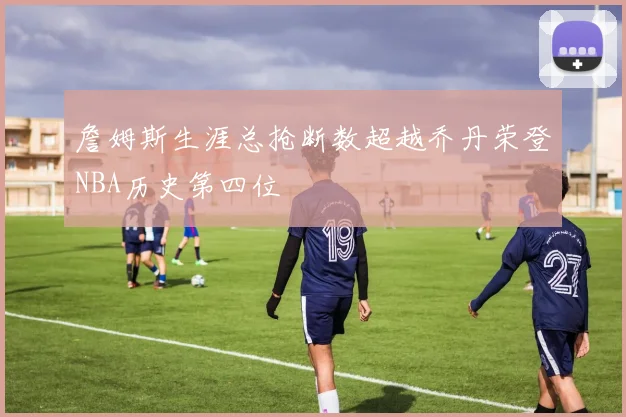 詹姆斯生涯总抢断数超越乔丹荣登NBA历史第四位