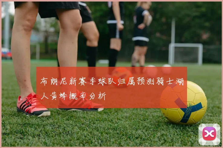 布朗尼新赛季球队归属预测骑士湖人黄蜂概率分析