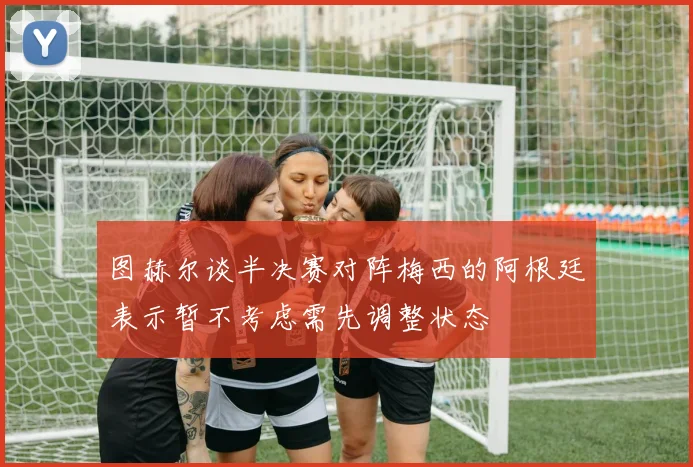 图赫尔谈半决赛对阵梅西的阿根廷表示暂不考虑需先调整状态