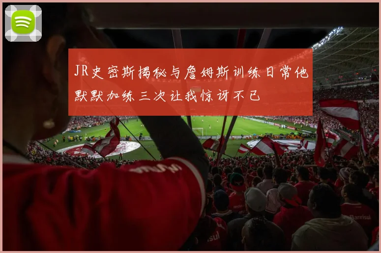 JR史密斯揭秘与詹姆斯训练日常他默默加练三次让我惊讶不已