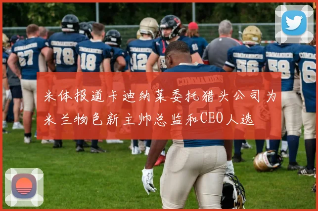 米体报道卡迪纳莱委托猎头公司为米兰物色新主帅总监和CEO人选