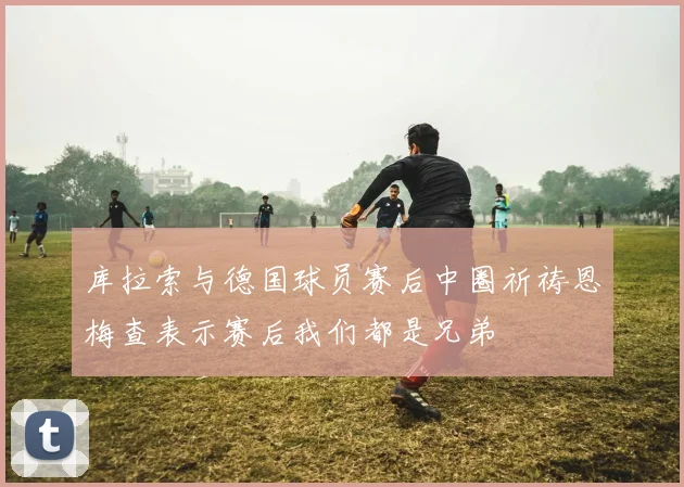 库拉索与德国球员赛后中圈祈祷恩梅查表示赛后我们都是兄弟