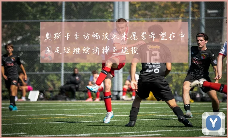 奥斯卡专访畅谈未来愿景希望在中国足坛继续拼搏至退役