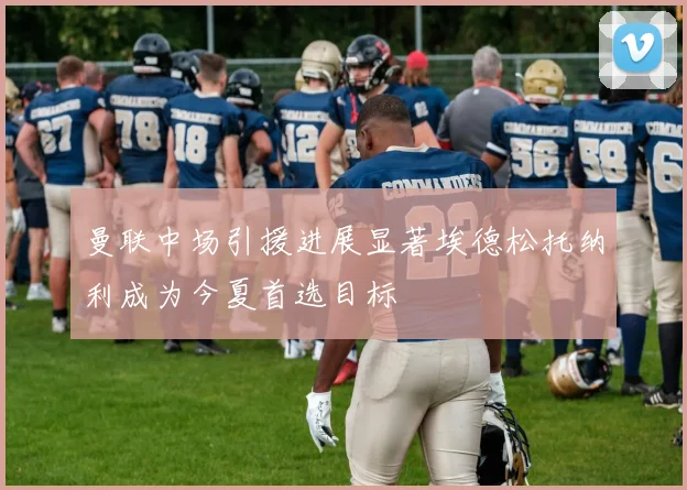 曼联中场引援进展显著埃德松托纳利成为今夏首选目标