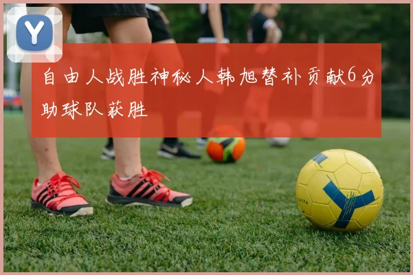 自由人战胜神秘人韩旭替补贡献6分助球队获胜