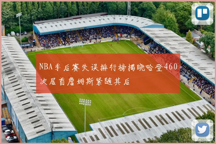 NBA季后赛失误排行榜揭晓哈登460次居首詹姆斯紧随其后