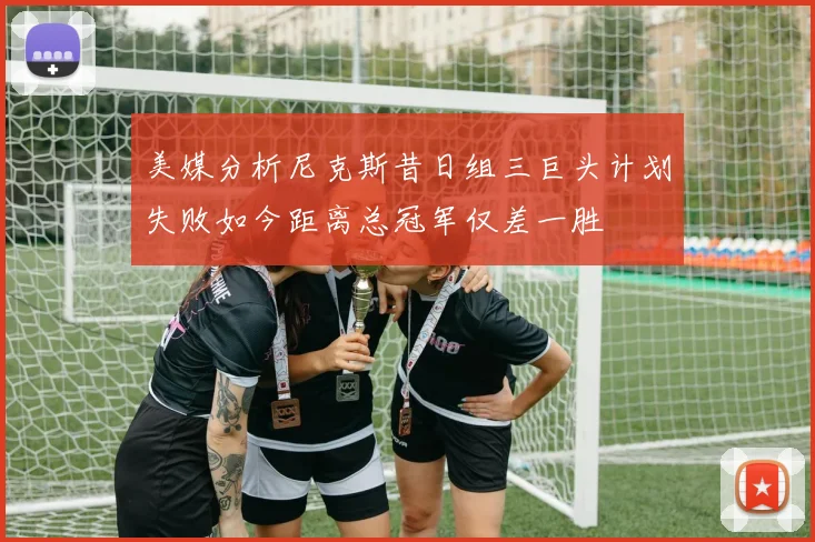 美媒分析尼克斯昔日组三巨头计划失败如今距离总冠军仅差一胜