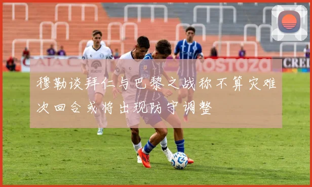穆勒谈拜仁与巴黎之战称不算灾难次回合或将出现防守调整