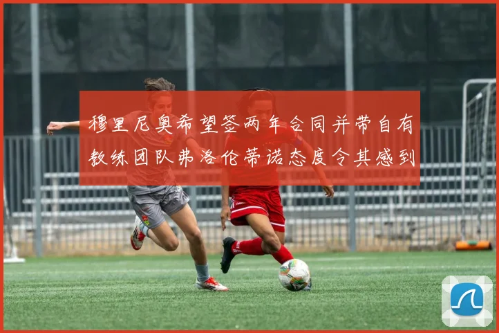 穆里尼奥希望签两年合同并带自有教练团队弗洛伦蒂诺态度令其感到失望