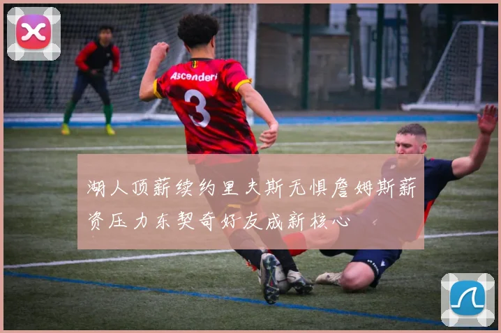 湖人顶薪续约里夫斯无惧詹姆斯薪资压力东契奇好友成新核心