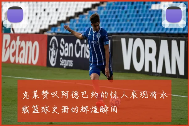 克莱赞叹阿德巴约的惊人表现将永载篮球史册的辉煌瞬间