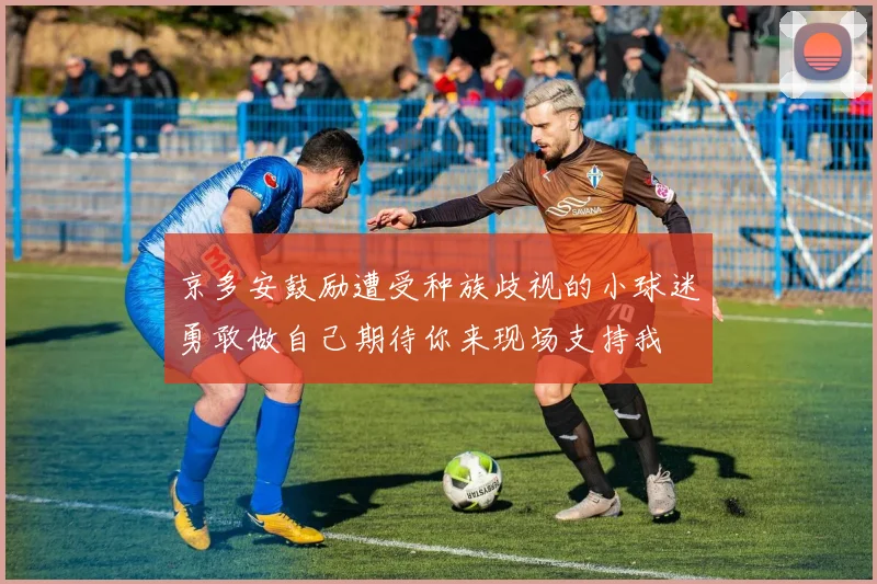 京多安鼓励遭受种族歧视的小球迷勇敢做自己期待你来现场支持我