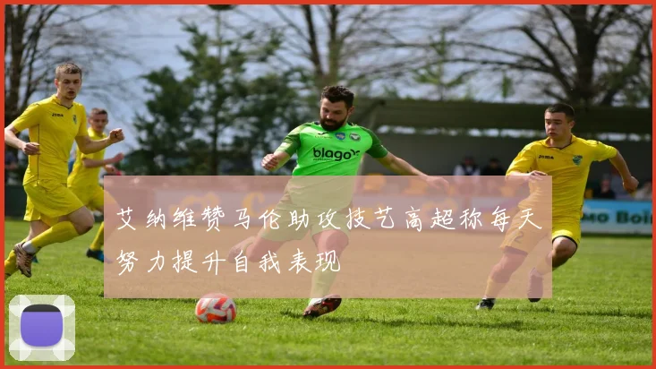 艾纳维赞马伦助攻技艺高超称每天努力提升自我表现