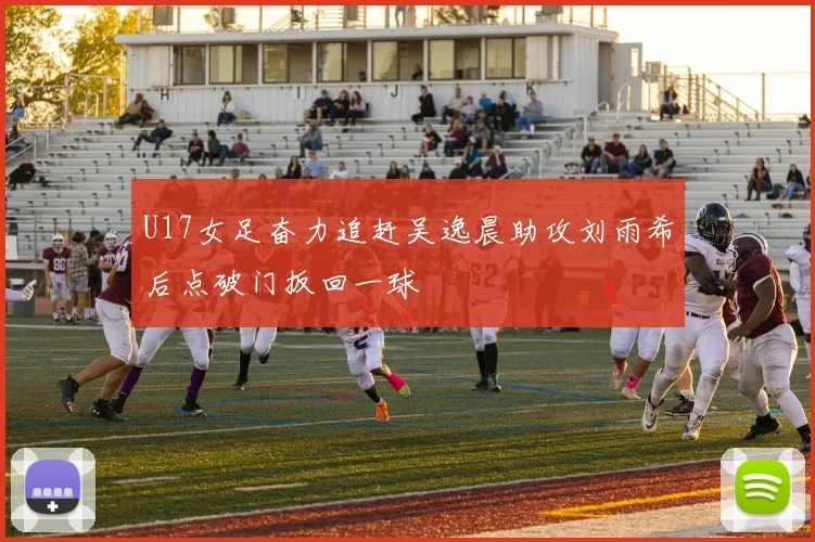 U17女足奋力追赶吴逸晨助攻刘雨希后点破门扳回一球