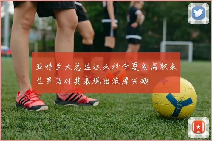 亚特兰大总监达米科今夏或离职米兰罗马对其表现出浓厚兴趣