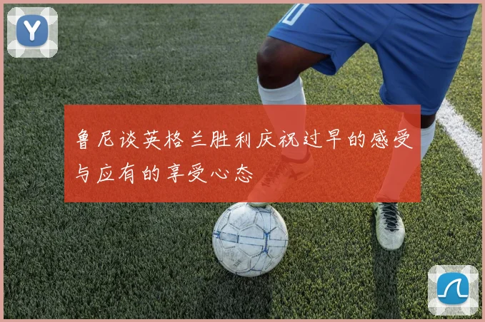 鲁尼谈英格兰胜利庆祝过早的感受与应有的享受心态