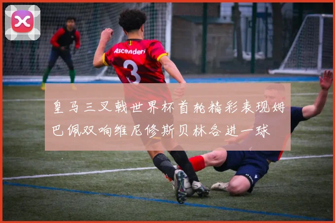皇马三叉戟世界杯首轮精彩表现姆巴佩双响维尼修斯贝林各进一球