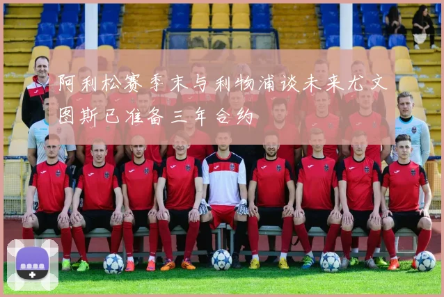 阿利松赛季末与利物浦谈未来尤文图斯已准备三年合约