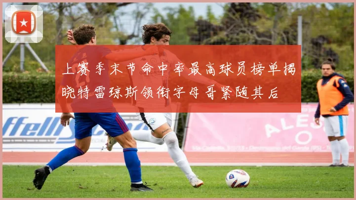 上赛季末节命中率最高球员榜单揭晓特雷琼斯领衔字母哥紧随其后