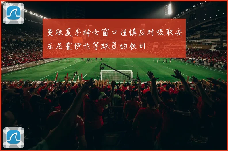 曼联夏季转会窗口谨慎应对吸取安东尼霍伊伦等球员的教训