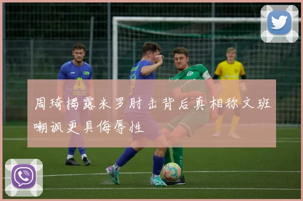 周琦揭露米罗肘击背后真相称文班嘲讽更具侮辱性