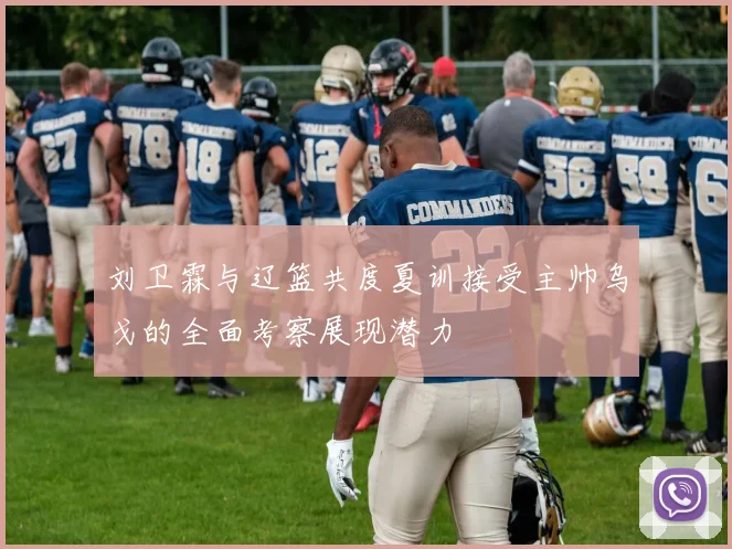 刘卫霖与辽篮共度夏训接受主帅乌戈的全面考察展现潜力