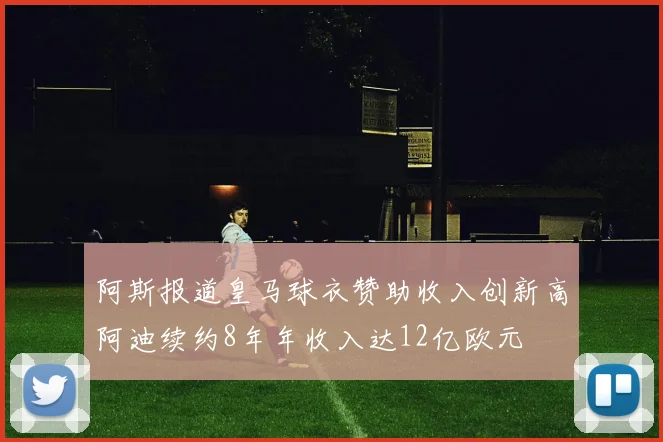 阿斯报道皇马球衣赞助收入创新高阿迪续约8年年收入达12亿欧元